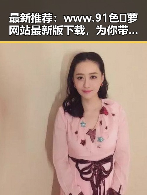 最新推荐：www.91色😍萝网站最新版下载，为你带来丰富内容