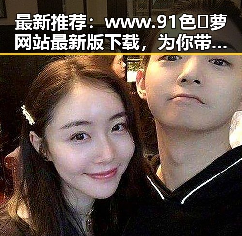 最新推荐：www.91色😍萝网站最新版下载，为你带来丰富内容
