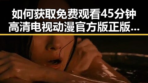 如何获取 免费观看45分钟高清电视动漫官方版正版下载的最新途径