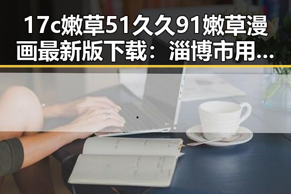 17c嫩草51久久91嫩草漫画最新版下载：淄博市用户的新宠