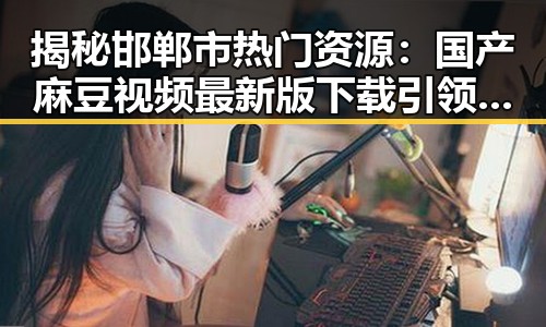 揭秘邯郸市热门资源：国产麻豆视频最新版下载引领潮流
