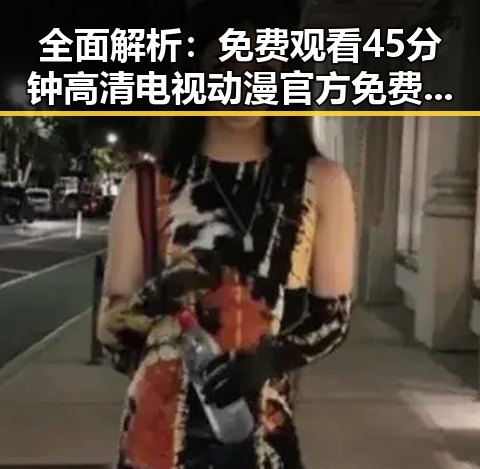 全面解析：免费观看45分钟高清电视动漫官方免费版的现状与优势