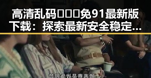 高清乱码🔞❌♋免91最新版下载：探索最新安全稳定的资源下载方式