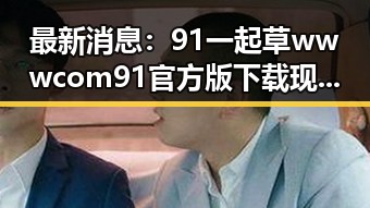 最新消息:91 一起草wwwcom91官方版下载现已正式推出