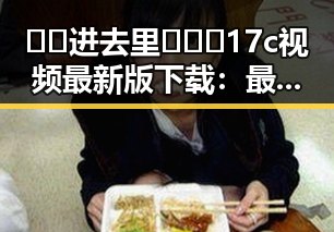 🔞🍌进去里❌❌❌17c视频最新版下载：最新内容解析与安全提示
