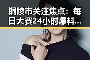 铜陵市关注焦点：每日大赛24小时爆料最新最新版持续引发热议