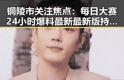 铜陵市关注焦点:每日大赛24小时爆料最新最新版持续引发热议