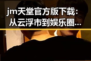 jm天堂官方版下载:从云浮市到娱乐圈的反差体验