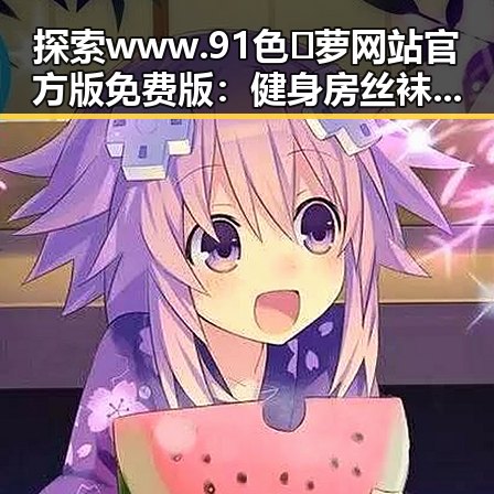 探索www.91色😍萝网站官方版免费版:健身房丝袜引领时尚新潮流