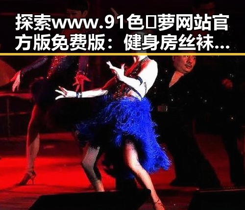 探索www.91色😍萝网站官方版免费版:健身房丝袜引领时尚新潮流