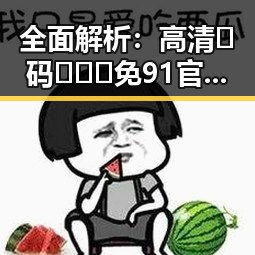 全面解析：高清🈚码🔞❌♋免91官方版的现状与争议