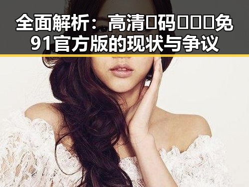 全面解析：高清🈚码🔞❌♋免91官方版的现状与争议