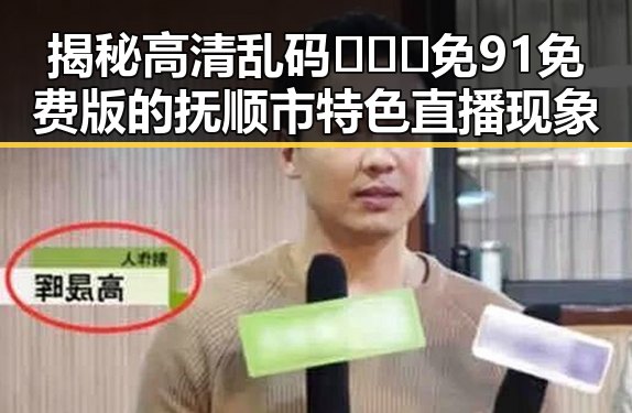 揭秘高清乱码🔞❌♋免91免费版的抚顺市特色直播现象
