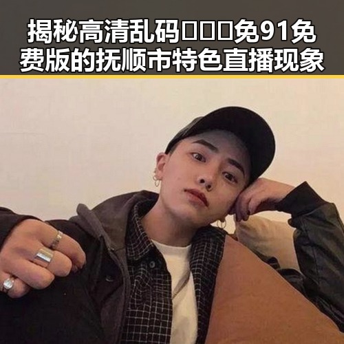 揭秘高清乱码🔞❌♋免91免费版的抚顺市特色直播现象