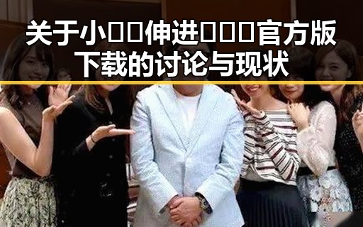 关于小🐔🐔伸进🈲🔞🔞官方版下载的讨论与现状