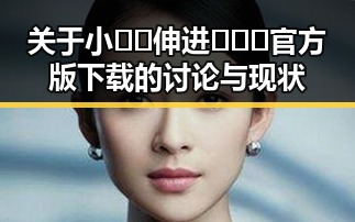 关于小🐔🐔伸进🈲🔞🔞官方版下载的讨论与现状