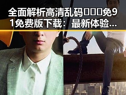 全面解析高清乱码🔞❌♋免91免费版下载：最新体验与安全指南