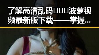 了解高清乱码🔞❌♋波萝视频最新版下载——掌握最新资源攻略