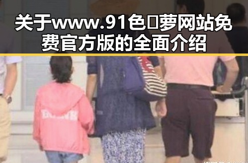关于www.91色😍萝网站免费官方版的全面介绍