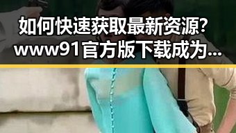 如何快速获取最新资源？www91官方版下载成为焦点