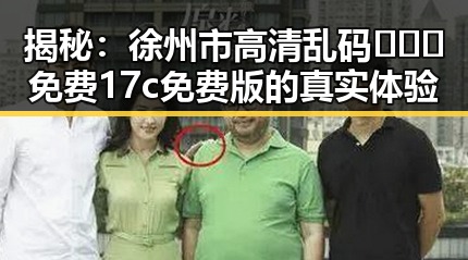 揭秘:徐州市高清乱码🔞❌♋免费17c免费版的真实体验