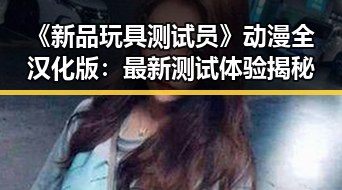 《新品玩具测试员》动漫全汉化版：最新测试体验揭秘