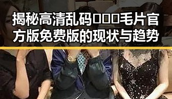 揭秘高清乱码🔞❌♋毛片官方版免费版的现状与趋势