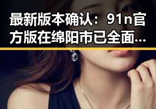 最新版本确认：91n官方版在绵阳市已全面推行