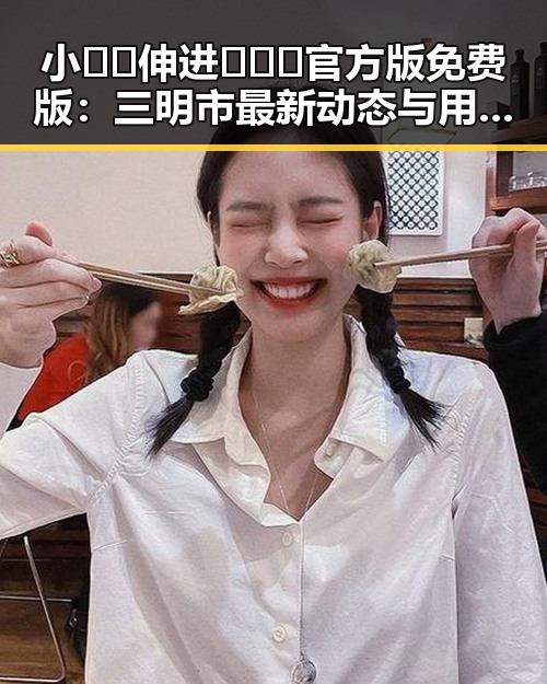 小🐔🐔伸进🈲🔞🔞官方版免费版：三明市最新动态与用户体验