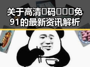 关于高清🈚码🔞❌♋免91的最新资讯解析