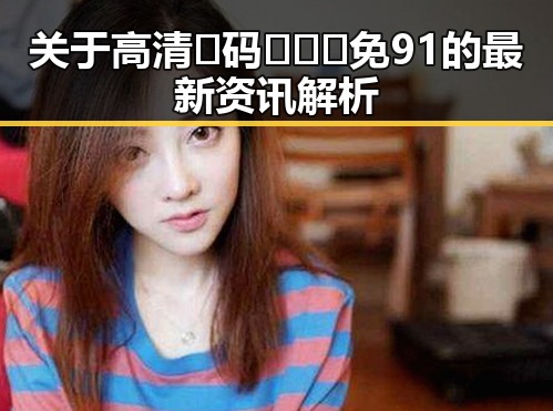 关于高清🈚码🔞❌♋免91的最新资讯解析