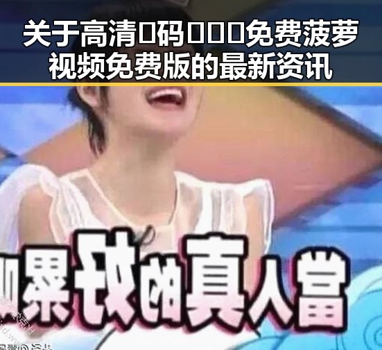 关于高清🈚码🔞❌♋免费菠萝视频免费版的最新资讯