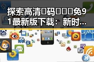探索高清🈚码🔞❌♋免91最新版下载：新时代下的安全选择