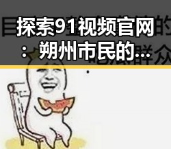 探索91视频官网：朔州市民的优质在线视频平台