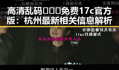 高清乱码🔞❌♋免费17c官方版:杭州最新相关信息解析