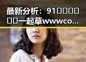 最新分析：91🍆🍑🔞❌❌❌一起草wwwcom17官方版免费版现状与发展趋势