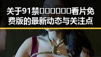 关于91禁🍆🍑🔞❌❌❌看片免费版的最新动态与关注点