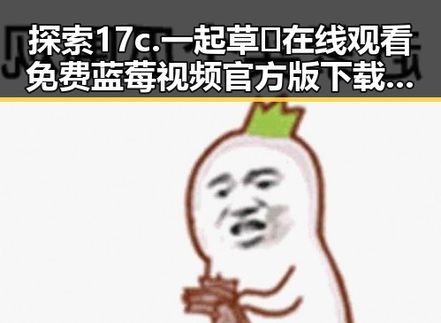 探索17c.一起草🌿在线观看免费蓝莓视频官方版下载的全新体验