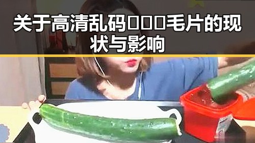 关于高清乱码🔞❌♋毛片的现状与影响