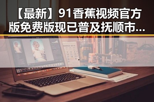【最新】91香蕉视频官方版免费版现已普及抚顺市，满足用户多样需求