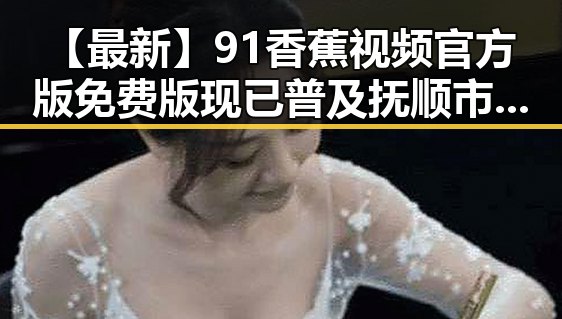 【最新】91香蕉视频官方版免费版现已普及抚顺市，满足用户多样需求