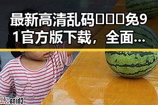 最新高清乱码🔞❌♋免91官方版下载，全面解析当前资源现状