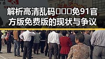 解析高清乱码🔞❌♋免91官方版免费版的现状与争议