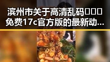 滨州市关于高清乱码🔞❌♋免费17c官方版的最新动态