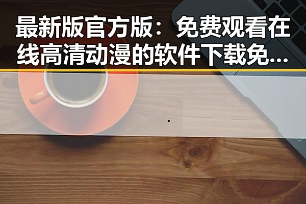 最新版官方版： 免费观看在线高清动漫的软件下载免费版官方版现已上线