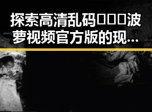 探索高清乱码🔞❌♋波萝视频官方版的现状与背景