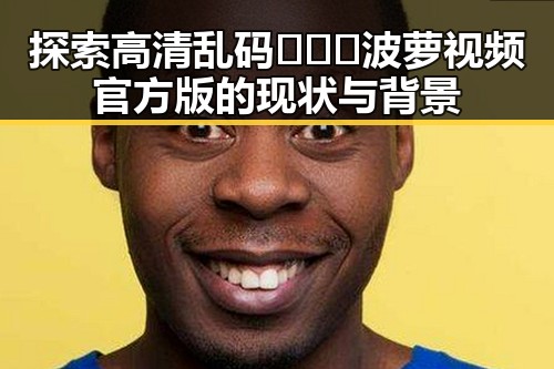探索高清乱码🔞❌♋波萝视频官方版的现状与背景