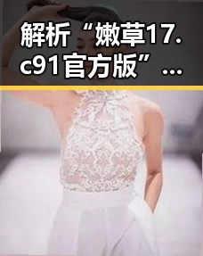 解析“嫩草17.c 91官方版”：娱乐圈热议的焦点之一