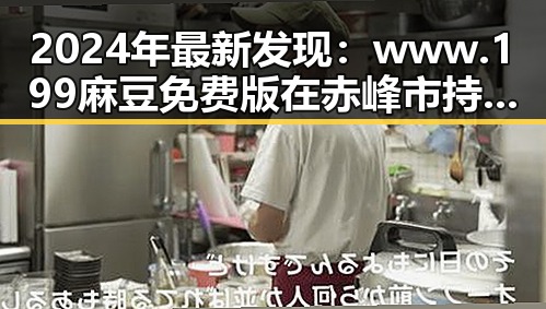 2024年最新发现：www.199麻豆免费版在赤峰市持续火爆，成为热点话题
