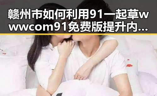 赣州市如何利用91 一起草wwwcom91免费版提升内容质量